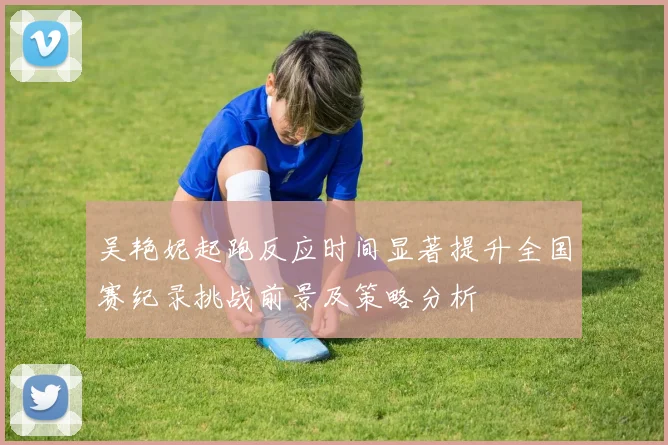 吴艳妮起跑反应时间显著提升全国赛纪录挑战前景及策略分析