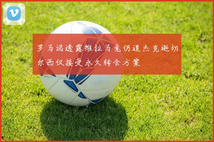 罗马诺透露维拉马竞仍追杰克逊切尔西仅接受永久转会方案