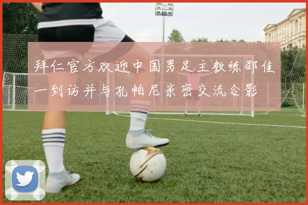 拜仁官方欢迎中国男足主教练邵佳一到访并与孔帕尼亲密交流合影