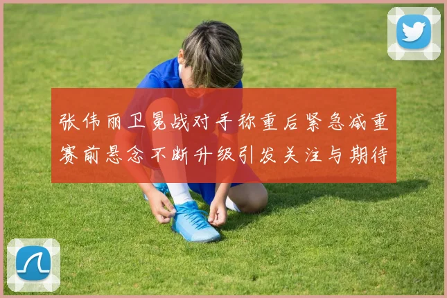 张伟丽卫冕战对手称重后紧急减重赛前悬念不断升级引发关注与期待