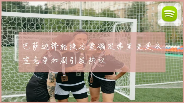 巴萨边锋轮换方案确定弗里克更衣室竞争加剧引发热议