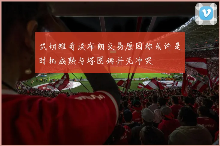 武切维奇谈布朗交易原因称或许是时机成熟与塔图姆并无冲突