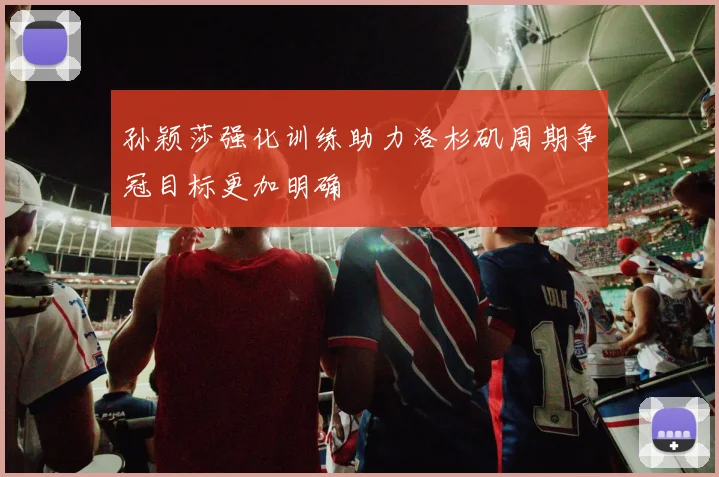 孙颖莎强化训练助力洛杉矶周期争冠目标更加明确