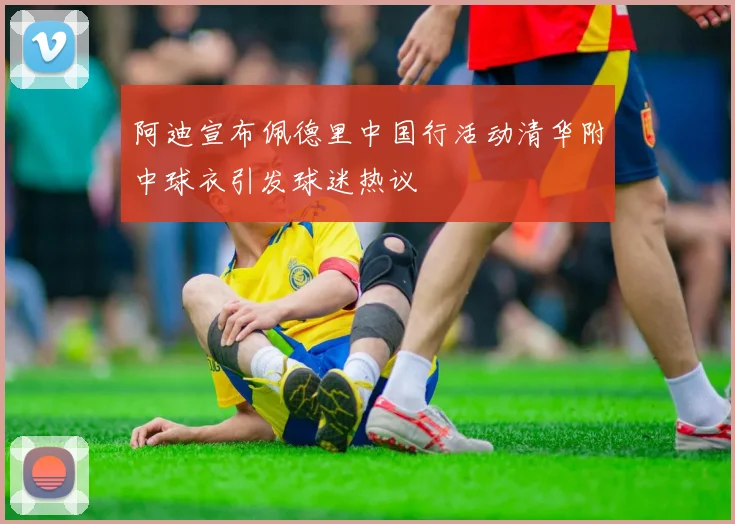 阿迪宣布佩德里中国行活动清华附中球衣引发球迷热议