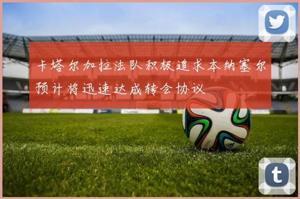 卡塔尔加拉法队积极追求本纳塞尔预计将迅速达成转会协议